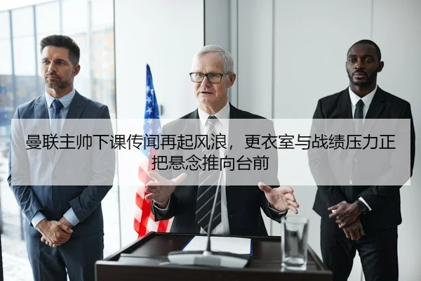 曼联主帅下课传闻再起风浪，更衣室与战绩压力正把悬念推向台前